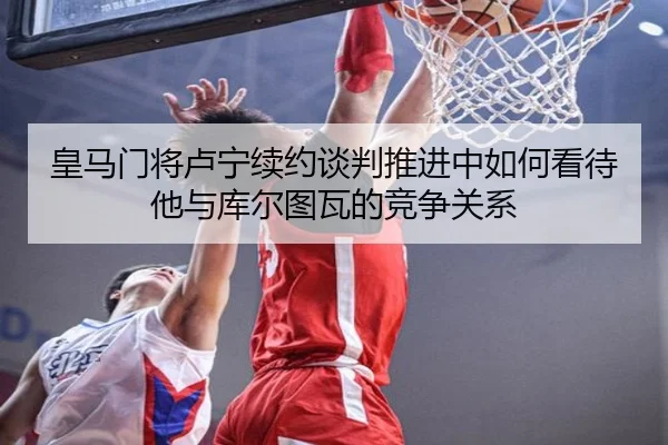皇马门将卢宁续约谈判推进中如何看待他与库尔图瓦的竞争关系