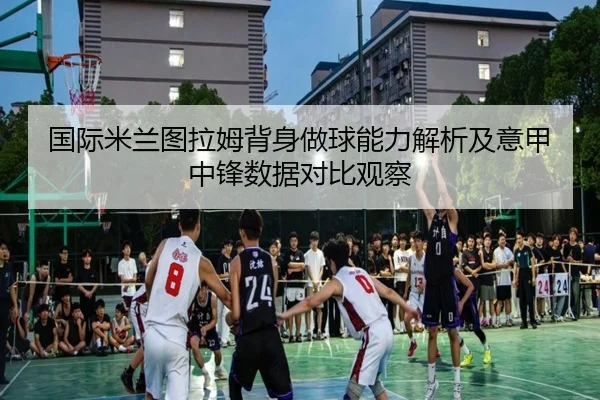 国际米兰图拉姆背身做球能力解析及意甲中锋数据对比观察
