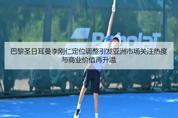 巴黎圣日耳曼李刚仁定位调整引发亚洲市场关注热度与商业价值再升温
