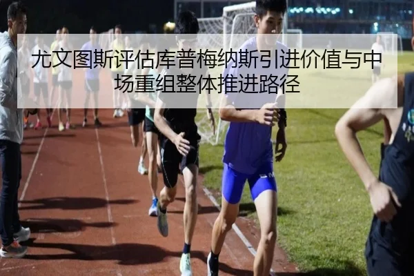 尤文图斯评估库普梅纳斯引进价值与中场重组整体推进路径