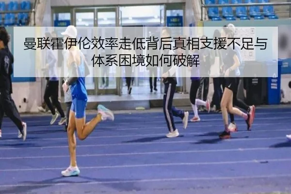 曼联霍伊伦效率走低背后真相支援不足与体系困境如何破解