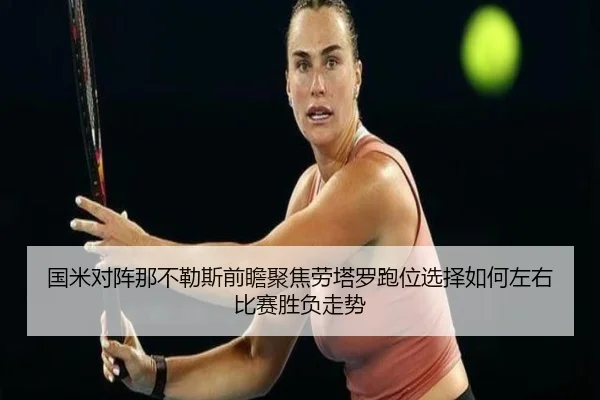 国米对阵那不勒斯前瞻聚焦劳塔罗跑位选择如何左右比赛胜负走势