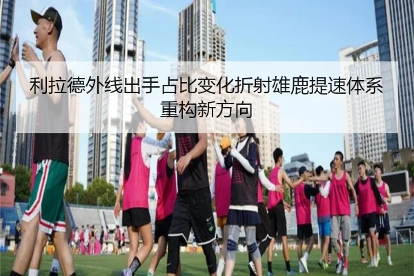利拉德外线出手占比变化折射雄鹿提速体系重构新方向